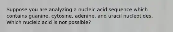 Suppose you are analyzing a nucleic acid sequence which contains guanine, cytosine, adenine, and uracil nucleotides. Which nucleic acid is not possible?