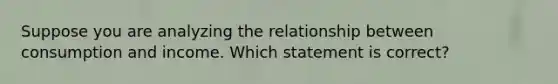 Suppose you are analyzing the relationship between consumption and income. Which statement is correct?