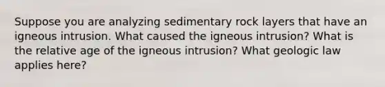 Suppose you are analyzing sedimentary rock layers that have an igneous intrusion. What caused the igneous intrusion? What is the relative age of the igneous intrusion? What geologic law applies here?