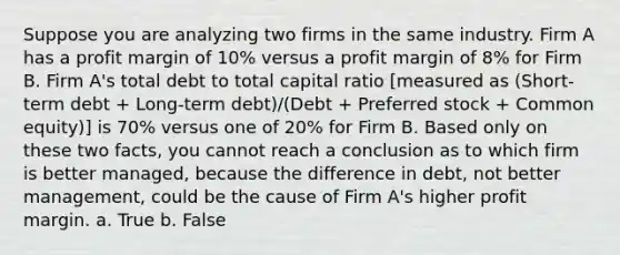 Suppose you are analyzing two firms in the same industry. Firm A has a profit margin of 10% versus a profit margin of 8% for Firm B. Firm A's total debt to total capital ratio [measured as (Short-term debt + Long-term debt)/(Debt + Preferred stock + Common equity)] is 70% versus one of 20% for Firm B. Based only on these two facts, you cannot reach a conclusion as to which firm is better managed, because the difference in debt, not better management, could be the cause of Firm A's higher profit margin. a. True b. False