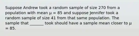 Suppose Andrew took a random sample of size 270 from a population with mean μ = 85 and suppose Jennifer took a random sample of size 41 from that same population. The sample that _______ took should have a sample mean closer to μ = 85.