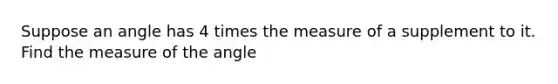 Suppose an angle has 4 times the measure of a supplement to it. Find the measure of the angle