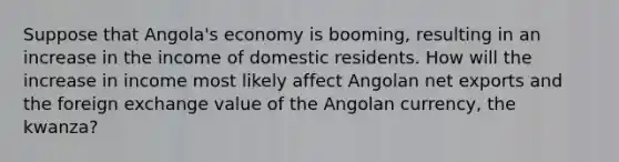 Suppose that Angola's economy is booming, resulting in an increase in the income of domestic residents. How will the increase in income most likely affect Angolan net exports and the foreign exchange value of the Angolan currency, the kwanza?