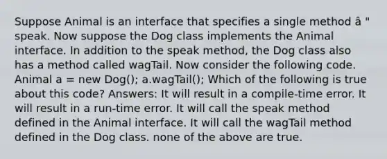 Suppose Animal is an interface that specifies a single method â " speak. Now suppose the Dog class implements the Animal interface. In addition to the speak method, the Dog class also has a method called wagTail. Now consider the following code. Animal a = new Dog(); a.wagTail(); Which of the following is true about this code? Answers: It will result in a compile-time error. It will result in a run-time error. It will call the speak method defined in the Animal interface. It will call the wagTail method defined in the Dog class. none of the above are true.