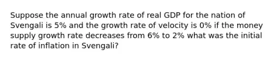 Suppose the annual growth rate of real GDP for the nation of Svengali is 5% and the growth rate of velocity is 0% if the money supply growth rate decreases from 6% to 2% what was the initial rate of inflation in Svengali?