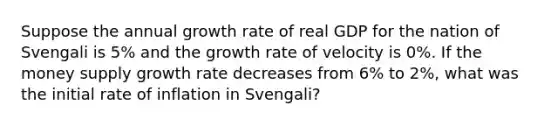 Suppose the annual growth rate of real GDP for the nation of Svengali is​ 5% and the growth rate of velocity is​ 0%. If the money supply growth rate decreases from​ 6% to​ 2%, what was the initial rate of inflation in​ Svengali?