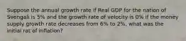 Suppose the annual growth rate if Real GDP for the nation of Svengali is 5% and the growth rate of velocity is 0% if the money supply growth rate decreases from 6% to 2%, what was the initial rat of inflation?