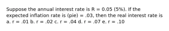 Suppose the annual interest rate is R = 0.05 (5%). If the expected inflation rate is (pie) = .03, then the real interest rate is a. r = .01 b. r = .02 c. r = .04 d. r = .07 e. r = .10