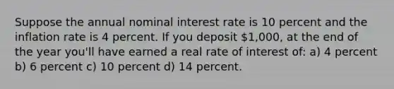 Suppose the annual nominal interest rate is 10 percent and the inflation rate is 4 percent. If you deposit 1,000, at the end of the year you'll have earned a real rate of interest of: a) 4 percent b) 6 percent c) 10 percent d) 14 percent.