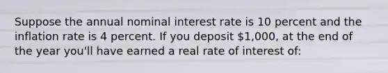 Suppose the annual nominal interest rate is 10 percent and the inflation rate is 4 percent. If you deposit 1,000, at the end of the year you'll have earned a real rate of interest of: