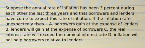 Suppose the annual rate of inflation has been 3 percent during each other the last three years and that borrowers and lenders have come to expect this rate of inflation. If the inflation rate unexpectedly rises... A. borrowers gain at the expense of lenders B. lenders will gain at the expense of borrowers C. the real interest rate will exceed the nominal interest rate D. inflation will not help borrowers relative to lenders