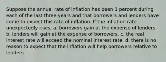 Suppose the annual rate of inflation has been 3 percent during each of the last three years and that borrowers and lenders have come to expect this rate of inflation. If the inflation rate unexpectedly rises, a. borrowers gain at the expense of lenders. b. lenders will gain at the expense of borrowers. c. the real interest rate will exceed the nominal interest rate. d. there is no reason to expect that the inflation will help borrowers relative to lenders