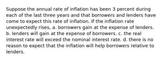 Suppose the annual rate of inflation has been 3 percent during each of the last three years and that borrowers and lenders have come to expect this rate of inflation. If the inflation rate unexpectedly rises, a. borrowers gain at the expense of lenders. b. lenders will gain at the expense of borrowers. c. the real interest rate will exceed the nominal interest rate. d. there is no reason to expect that the inflation will help borrowers relative to lenders.