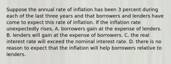 Suppose the annual rate of inflation has been 3 percent during each of the last three years and that borrowers and lenders have come to expect this rate of inflation. If the inflation rate unexpectedly rises, A. borrowers gain at the expense of lenders. B. lenders will gain at the expense of borrowers. C. the real interest rate will exceed the nominal interest rate. D. there is no reason to expect that the inflation will help borrowers relative to lenders.