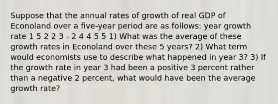 Suppose that the annual rates of growth of real GDP of Econoland over a five-year period are as follows: year growth rate 1 5 2 2 3 - 2 4 4 5 5 1) What was the average of these growth rates in Econoland over these 5 years? 2) What term would economists use to describe what happened in year 3? 3) If the growth rate in year 3 had been a positive 3 percent rather than a negative 2 percent, what would have been the average growth rate?