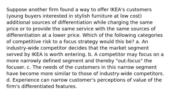 Suppose another firm found a way to offer IKEA's customers (young buyers interested in stylish furniture at low cost) additional sources of differentiation while charging the same price or to provide the same service with the same sources of differentiation at a lower price. Which of the following categories of competitive risk to a focus strategy would this be? a. An industry-wide competitor decides that the market segment served by IKEA is worth entering. b. A competitor may focus on a more narrowly defined segment and thereby "out-focus" the focuser. c. The needs of the customers in this narrow segment have become more similar to those of industry-wide competitors. d. Experience can narrow customer's perceptions of value of the firm's differentiated features.