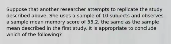 Suppose that another researcher attempts to replicate the study described above. She uses a sample of 10 subjects and observes a sample mean memory score of 55.2, the same as the sample mean described in the first study. It is appropriate to conclude which of the following?