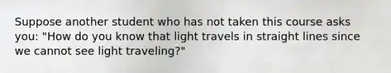 Suppose another student who has not taken this course asks you: "How do you know that light travels in straight lines since we cannot see light traveling?"