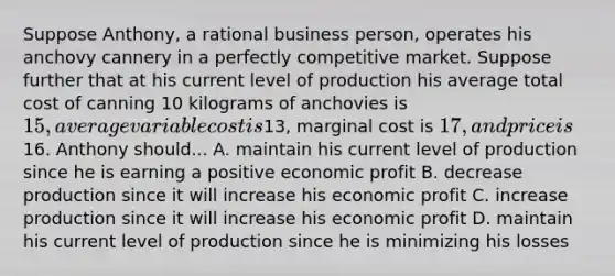 Suppose Anthony, a rational business person, operates his anchovy cannery in a perfectly competitive market. Suppose further that at his current level of production his average total cost of canning 10 kilograms of anchovies is 15, average variable cost is13, marginal cost is 17, and price is16. Anthony should... A. maintain his current level of production since he is earning a positive economic profit B. decrease production since it will increase his economic profit C. increase production since it will increase his economic profit D. maintain his current level of production since he is minimizing his losses