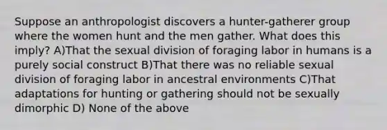 Suppose an anthropologist discovers a hunter-gatherer group where the women hunt and the men gather. What does this imply? A)That the sexual division of foraging labor in humans is a purely social construct B)That there was no reliable sexual division of foraging labor in ancestral environments C)That adaptations for hunting or gathering should not be sexually dimorphic D) None of the above