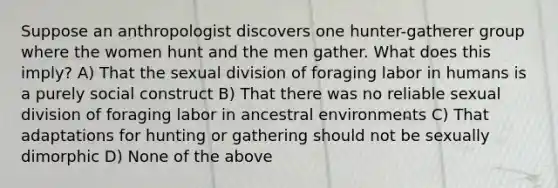 Suppose an anthropologist discovers one hunter-gatherer group where the women hunt and the men gather. What does this imply? A) That the sexual division of foraging labor in humans is a purely social construct B) That there was no reliable sexual division of foraging labor in ancestral environments C) That adaptations for hunting or gathering should not be sexually dimorphic D) None of the above