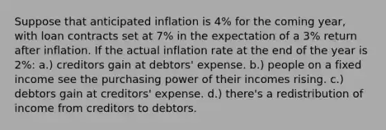 Suppose that anticipated inflation is 4% for the coming year, with loan contracts set at 7% in the expectation of a 3% return after inflation. If the actual inflation rate at the end of the year is 2%: a.) creditors gain at debtors' expense. b.) people on a fixed income see the purchasing power of their incomes rising. c.) debtors gain at creditors' expense. d.) there's a redistribution of income from creditors to debtors.