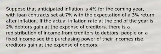 Suppose that anticipated inflation is 4% for the coming year, with loan contracts set at 7% with the expectation of a 3% return after inflation. If the actual inflation rate at the end of the year is 2% debtors gain at the expense of creditors. there is a redistribution of income from creditors to debtors. people on a fixed income see the purchasing power of their incomes rise. creditors gain at the expense of debtors.