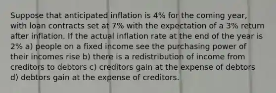 Suppose that anticipated inflation is 4% for the coming year, with loan contracts set at 7% with the expectation of a 3% return after inflation. If the actual inflation rate at the end of the year is 2% a) people on a fixed income see the purchasing power of their incomes rise b) there is a redistribution of income from creditors to debtors c) creditors gain at the expense of debtors d) debtors gain at the expense of creditors.