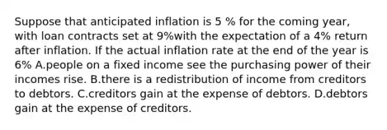 Suppose that anticipated inflation is 5 % for the coming year, with loan contracts set at 9%with the expectation of a 4% return after inflation. If the actual inflation rate at the end of the year is 6% A.people on a fixed income see the purchasing power of their incomes rise. B.there is a redistribution of income from creditors to debtors. C.creditors gain at the expense of debtors. D.debtors gain at the expense of creditors.