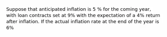 Suppose that anticipated inflation is 5 % for the coming year, with loan contracts set at 9% with the expectation of a 4% return after inflation. If the actual inflation rate at the end of the year is 6%