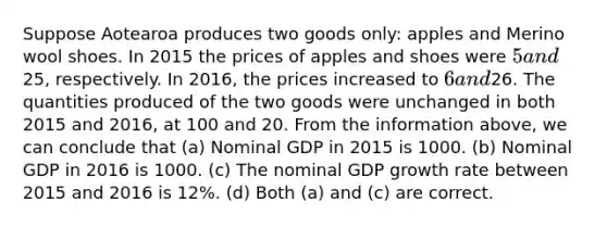 Suppose Aotearoa produces two goods only: apples and Merino wool shoes. In 2015 the prices of apples and shoes were 5 and25, respectively. In 2016, the prices increased to 6 and26. The quantities produced of the two goods were unchanged in both 2015 and 2016, at 100 and 20. From the information above, we can conclude that (a) Nominal GDP in 2015 is 1000. (b) Nominal GDP in 2016 is 1000. (c) The nominal GDP growth rate between 2015 and 2016 is 12%. (d) Both (a) and (c) are correct.