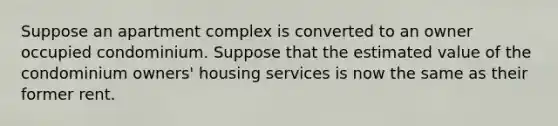 Suppose an apartment complex is converted to an owner occupied condominium. Suppose that the estimated value of the condominium owners' housing services is now the same as their former rent.