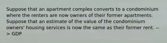 Suppose that an apartment complex converts to a condominium where the renters are now owners of their former apartments. Suppose that an estimate of the value of the condominium owners' housing services is now the same as their former rent. --> GDP