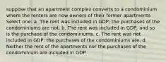 suppose that an apartment complex converts to a condominium where the renters are now owners of their former apartments Select one: a. The rent was included in GDP; the purchases of the condominiums are not. b. The rent was included in GDP, and so is the purchase of the condominiums. c. The rent was not included in GDP; the purchases of the condominiums are. d. Neither the rent of the apartments nor the purchases of the condominium are included in GDP.