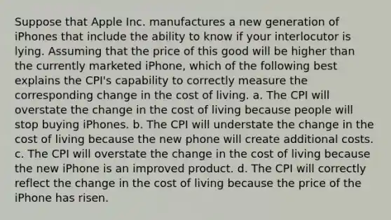 Suppose that Apple Inc. manufactures a new generation of iPhones that include the ability to know if your interlocutor is lying. Assuming that the price of this good will be higher than the currently marketed iPhone, which of the following best explains the CPI's capability to correctly measure the corresponding change in the cost of living. a. The CPI will overstate the change in the cost of living because people will stop buying iPhones. b. The CPI will understate the change in the cost of living because the new phone will create additional costs. c. The CPI will overstate the change in the cost of living because the new iPhone is an improved product. d. The CPI will correctly reflect the change in the cost of living because the price of the iPhone has risen.