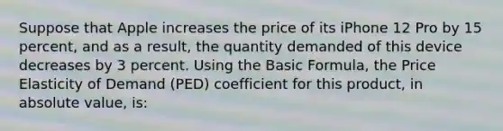 Suppose that Apple increases the price of its iPhone 12 Pro by 15 percent, and as a result, the quantity demanded of this device decreases by 3 percent. Using the Basic Formula, the Price Elasticity of Demand (PED) coefficient for this product, in absolute value, is: