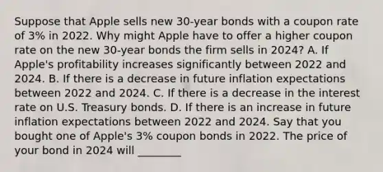 Suppose that Apple sells new​ 30-year bonds with a coupon rate of​ 3% in 2022. Why might Apple have to offer a higher coupon rate on the new​ 30-year bonds the firm sells in​ 2024? A. If​ Apple's profitability increases significantly between 2022 and 2024. B. If there is a decrease in future inflation expectations between 2022 and 2024. C. If there is a decrease in the interest rate on U.S. Treasury bonds. D. If there is an increase in future inflation expectations between 2022 and 2024. Say that you bought one of​ Apple's 3% coupon bonds in 2022. The price of your bond in 2024 will ________