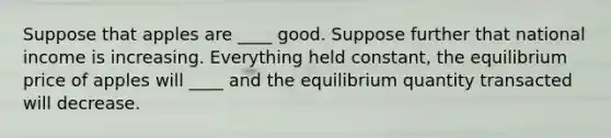 Suppose that apples are ____ good. Suppose further that national income is increasing. Everything held constant, the equilibrium price of apples will ____ and the equilibrium quantity transacted will decrease.