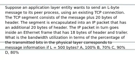 Suppose an application layer entity wants to send an L-byte message to its peer process, using an existing TCP connection. The TCP segment consists of the message plus 20 bytes of header. The segment is encapsulated into an IP packet that has an additional 20 bytes of header. The IP packet in turn goes inside an Ethernet frame that has 18 bytes of header and trailer. What is the bandwidth utilization in terms of the percentage of the transmitted bits in the physical layer corresponds to message information if L = 500 bytes? A, 100% B, 70% C, 90% D, 80%