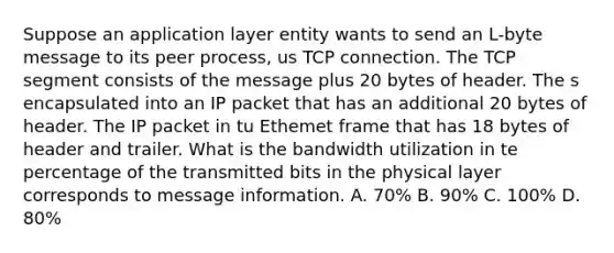 Suppose an application layer entity wants to send an L-byte message to its peer process, us TCP connection. The TCP segment consists of the message plus 20 bytes of header. The s encapsulated into an IP packet that has an additional 20 bytes of header. The IP packet in tu Ethemet frame that has 18 bytes of header and trailer. What is the bandwidth utilization in te percentage of the transmitted bits in the physical layer corresponds to message information. A. 70% B. 90% C. 100% D. 80%