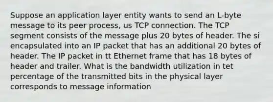 Suppose an application layer entity wants to send an L-byte message to its peer process, us TCP connection. The TCP segment consists of the message plus 20 bytes of header. The si encapsulated into an IP packet that has an additional 20 bytes of header. The IP packet in tt Ethernet frame that has 18 bytes of header and trailer. What is the bandwidth utilization in tet percentage of the transmitted bits in the physical layer corresponds to message information