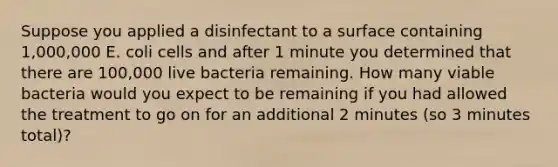 Suppose you applied a disinfectant to a surface containing 1,000,000 E. coli cells and after 1 minute you determined that there are 100,000 live bacteria remaining. How many viable bacteria would you expect to be remaining if you had allowed the treatment to go on for an additional 2 minutes (so 3 minutes total)?