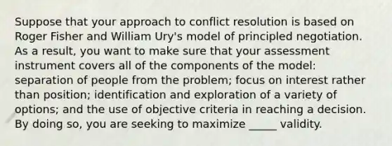 Suppose that your approach to conflict resolution is based on Roger Fisher and William Ury's model of principled negotiation. As a result, you want to make sure that your assessment instrument covers all of the components of the model: separation of people from the problem; focus on interest rather than position; identification and exploration of a variety of options; and the use of objective criteria in reaching a decision. By doing so, you are seeking to maximize _____ validity.