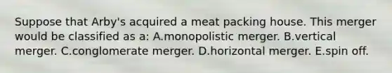 Suppose that Arby's acquired a meat packing house. This merger would be classified as a: A.monopolistic merger. B.vertical merger. C.conglomerate merger. D.horizontal merger. E.spin off.