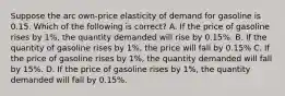 Suppose the arc own-price elasticity of demand for gasoline is 0.15. Which of the following is correct? A. If the price of gasoline rises by 1%, the quantity demanded will rise by 0.15%. B. If the quantity of gasoline rises by 1%, the price will fall by 0.15% C. If the price of gasoline rises by 1%, the quantity demanded will fall by 15%. D. If the price of gasoline rises by 1%, the quantity demanded will fall by 0.15%.