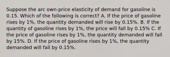 Suppose the arc own-price elasticity of demand for gasoline is 0.15. Which of the following is correct? A. If the price of gasoline rises by 1%, the quantity demanded will rise by 0.15%. B. If the quantity of gasoline rises by 1%, the price will fall by 0.15% C. If the price of gasoline rises by 1%, the quantity demanded will fall by 15%. D. If the price of gasoline rises by 1%, the quantity demanded will fall by 0.15%.