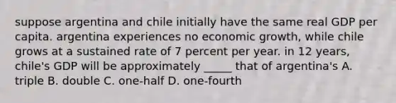 suppose argentina and chile initially have the same real GDP per capita. argentina experiences no economic growth, while chile grows at a sustained rate of 7 percent per year. in 12 years, chile's GDP will be approximately _____ that of argentina's A. triple B. double C. one-half D. one-fourth