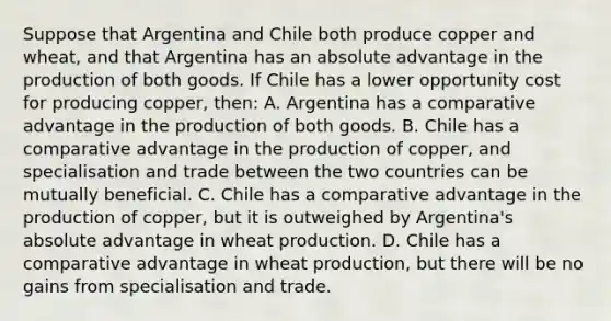 Suppose that Argentina and Chile both produce copper and wheat, and that Argentina has an absolute advantage in the production of both goods. If Chile has a lower opportunity cost for producing copper, then: A. Argentina has a comparative advantage in the production of both goods. B. Chile has a comparative advantage in the production of copper, and specialisation and trade between the two countries can be mutually beneficial. C. Chile has a comparative advantage in the production of copper, but it is outweighed by Argentina's absolute advantage in wheat production. D. Chile has a comparative advantage in wheat production, but there will be no gains from specialisation and trade.