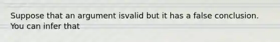 Suppose that an argument isvalid but it has a false conclusion. You can infer that