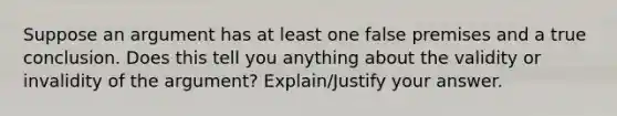 Suppose an argument has at least one false premises and a true conclusion. Does this tell you anything about the validity or invalidity of the argument? Explain/Justify your answer.